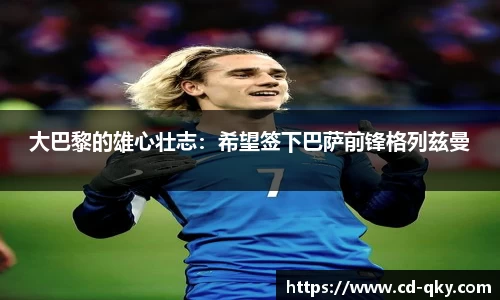 大巴黎的雄心壮志：希望签下巴萨前锋格列兹曼