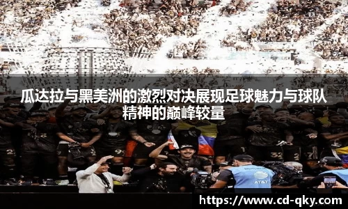 瓜达拉与黑美洲的激烈对决展现足球魅力与球队精神的巅峰较量